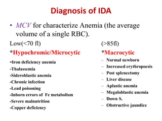 Diagnosis of IDA
• MCV for characterize Anemia (the average
volume of a single RBC).
Low(<70 fl)
*Hypochromic/Microcytic
-Iron deficiency anemia
-Thalassemia
-Sideroblastic anemia
-Chronic infection
-Lead poisoning
-Inborn errors of Fe metabolism
-Severe malnutrition
-Copper deficiency
 