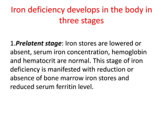 Iron deficiency develops in the body in
three stages
1.Prelatent stage: Iron stores are lowered or
absent, serum iron concentration, hemoglobin
and hematocrit are normal. This stage of iron
deficiency is manifested with reduction or
absence of bone marrow iron stores and
reduced serum ferritin level.
 