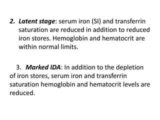 2. Latent stage: serum iron (SI) and transferrin
saturation are reduced in addition to reduced
iron stores. Hemoglobin and hematocrit are
within normal limits.
3. Marked IDA: In addition to the depletion
of iron stores, serum iron and transferrin
saturation hemoglobin and hematocrit levels are
reduced.
 