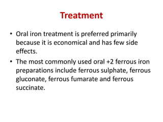 Treatment
• Oral iron treatment is preferred primarily
because it is economical and has few side
effects.
• The most commonly used oral +2 ferrous iron
preparations include ferrous sulphate, ferrous
gluconate, ferrous fumarate and ferrous
succinate.
 