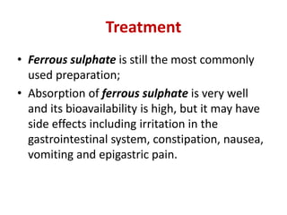 Treatment
• Ferrous sulphate is still the most commonly
used preparation;
• Absorption of ferrous sulphate is very well
and its bioavailability is high, but it may have
side effects including irritation in the
gastrointestinal system, constipation, nausea,
vomiting and epigastric pain.
 