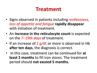 Treatment
• Signs observed in patients including restlessness,
loss of appetite and fatigue rapidly disappear
with initiation of treatment.
• An increase in the reticulocyte count is expected
on the 7–19th days of treatment.
• If an increase of 1 g/dL or more is observed in Hb
after ten days, the diagnosis is correct.
• In this case, treatment can be continued for at
least 2 months to fill iron stores. The treatment
period should not exceed 5 months.
 