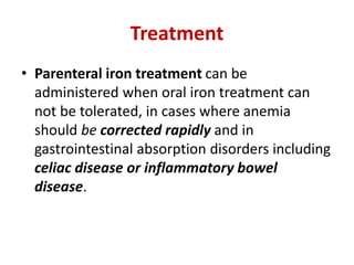 Treatment
• Parenteral iron treatment can be
administered when oral iron treatment can
not be tolerated, in cases where anemia
should be corrected rapidly and in
gastrointestinal absorption disorders including
celiac disease or inflammatory bowel
disease.
 