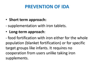 PREVENTION OF IDA
• Short term approach:
- supplementation with iron tablets.
• Long-term approach:
- food fortification with iron either for the whole
population (blanket fortification) or for specific
target groups like infants. It requires no
cooperation from users unlike taking iron
supplements.
 
