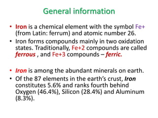 General information
• Iron is a chemical element with the symbol Fe+
(from Latin: ferrum) and atomic number 26.
• Iron forms compounds mainly in two oxidation
states. Traditionally, Fe+2 compounds are called
ferrous , and Fe+3 compounds – ferric.
• Iron is among the abundant minerals on earth.
• Of the 87 elements in the earth’s crust, Iron
constitutes 5.6% and ranks fourth behind
Oxygen (46.4%), Silicon (28.4%) and Aluminum
(8.3%).
 