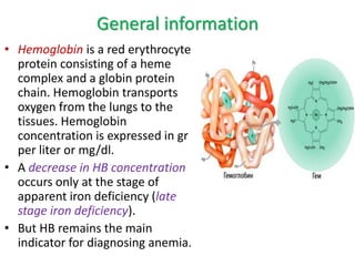 General information
• Hemoglobin is a red erythrocyte
protein consisting of a heme
complex and a globin protein
chain. Hemoglobin transports
oxygen from the lungs to the
tissues. Hemoglobin
concentration is expressed in gr
per liter or mg/dl.
• A decrease in HB concentration
occurs only at the stage of
apparent iron deficiency (late
stage iron deficiency).
• But HB remains the main
indicator for diagnosing anemia.
 