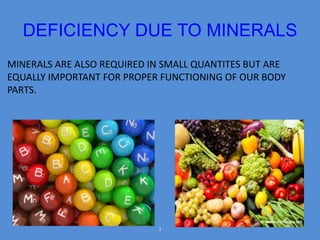 DEFICIENCY DUE TO MINERALS 
MINERALS ARE ALSO REQUIRED IN SMALL QUANTITES BUT ARE 
EQUALLY IMPORTANT FOR PROPER FUNCTIONING OF OUR BODY 
PARTS. 
1 
 