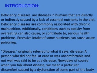 INTRODUCTION: 
Deficiency diseases are diseases in humans that are directly 
or indirectly caused by a lack of essential nutrients in the diet. 
Deficiency diseases are commonly associated with chronic 
malnutrition. Additionally, conditions such as obesity from 
overeating can also cause, or contribute to, serious health 
problems. Excessive intake of some nutrients can cause acute 
poisoning. 
“Diseases” originally referred to what it says: dis-ease. A 
person who did not feel at ease or was uncomfortable and 
not well was said to be at a dis-ease. Nowadays of course 
when you talk about disease, we mean a particular 
discomfort caused by a dysfunction of some part of the body. 
 