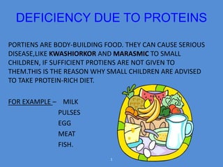 DEFICIENCY DUE TO PROTEINS 
PORTIENS ARE BODY-BUILDING FOOD. THEY CAN CAUSE SERIOUS 
DISEASE,LIKE KWASHIORKOR AND MARASMIC TO SMALL 
CHILDREN, IF SUFFICIENT PROTIENS ARE NOT GIVEN TO 
THEM.THIS IS THE REASON WHY SMALL CHILDREN ARE ADVISED 
TO TAKE PROTEIN-RICH DIET. 
FOR EXAMPLE – MILK 
PULSES 
EGG 
MEAT 
FISH. 
1 
 