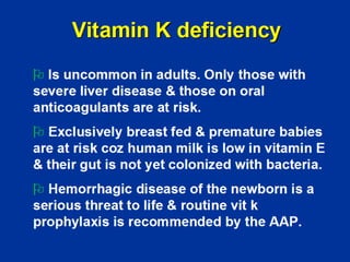 Vitamin K deficiency
¾ Is uncommon in adults. Only those with
severe liver disease & those on oral
anticoagulants are at risk.
¾ Exclusively breast fed & premature babies
are at risk coz human milk is low in vitamin E
& their gut is not yet colonized with bacteria.
¾ Hemorrhagic disease of the newborn is a
serious threat to life & routine vit k
prophylaxis is recommended by the AAP.
 