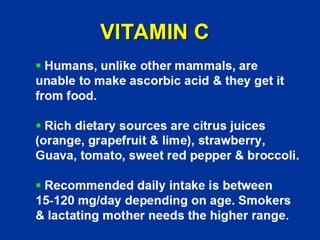 VITAMIN C
ƒ Humans, unlike other mammals, are
unable to make ascorbic acid & they get it
from food.
ƒ Rich dietary sources are citrus juices
(orange, grapefruit & lime), strawberry,
Guava, tomato, sweet red pepper & broccoli.
ƒ Recommended daily intake is between
15-120 mg/day depending on age. Smokers
& lactating mother needs the higher range.
 