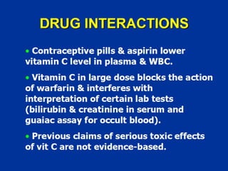 DRUG INTERACTIONS
• Contraceptive pills & aspirin lower
vitamin C level in plasma & WBC.
• Vitamin C in large dose blocks the action
of warfarin & interferes with
interpretation of certain lab tests
(bilirubin & creatinine in serum and
guaiac assay for occult blood).
• Previous claims of serious toxic effects
of vit C are not evidence-based.
 