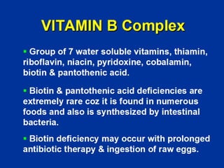 VITAMIN B Complex
ƒ Group of 7 water soluble vitamins, thiamin,
riboflavin, niacin, pyridoxine, cobalamin,
biotin & pantothenic acid.
ƒ Biotin & pantothenic acid deficiencies are
extremely rare coz it is found in numerous
foods and also is synthesized by intestinal
bacteria.
ƒ Biotin deficiency may occur with prolonged
antibiotic therapy & ingestion of raw eggs.
 