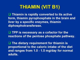 THIAMIN (VIT B1)
‰ Thiamin is rapidly converted to its active
form, thiamin pyrophosphate in the brain and
liver by a specific enzymes, thiamin
diphosphotransferase.
‰ TPP is necessary as a cofactor for the
reactions of the pentose phosphate pathway.
‰ The dietary requirement for thiamin is
proportional to the caloric intake of the diet
and ranges from 1.0 - 1.5 mg/day for normal
adults.
 