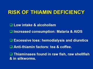 RISK OF THIAMIN DEFICIENCY
‰ Low intake & alcoholism
‰ Increased consumption: Malaria & AIDS
‰ Excessive loss: hemodialysis and diuretics
‰ Anti-thiamin factors: tea & coffee.
‰ Thiaminases found in raw fish, raw shellfish
& in silkworms.
 