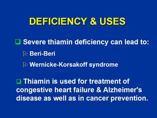 DEFICIENCY & USES
‰ Severe thiamin deficiency can lead to:
¾ Beri-Beri
¾ Wernicke-Korsakoff syndrome
‰ Thiamin is used for treatment of
congestive heart failure & Alzheimer's
disease as well as in cancer prevention.
 