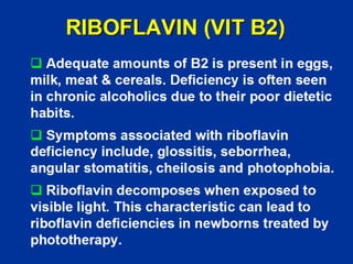 RIBOFLAVIN (VIT B2)
‰ Adequate amounts of B2 is present in eggs,
milk, meat & cereals. Deficiency is often seen
in chronic alcoholics due to their poor dietetic
habits.
‰ Symptoms associated with riboflavin
deficiency include, glossitis, seborrhea,
angular stomatitis, cheilosis and photophobia.
‰ Riboflavin decomposes when exposed to
visible light. This characteristic can lead to
riboflavin deficiencies in newborns treated by
phototherapy.
 