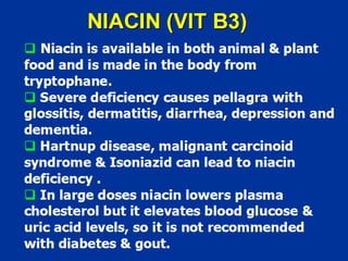 NIACIN (VIT B3)
‰ Niacin is available in both animal & plant
food and is made in the body from
tryptophane.
‰ Severe deficiency causes pellagra with
glossitis, dermatitis, diarrhea, depression and
dementia.
‰ Hartnup disease, malignant carcinoid
syndrome & Isoniazid can lead to niacin
deficiency .
‰ In large doses niacin lowers plasma
cholesterol but it elevates blood glucose &
uric acid levels, so it is not recommended
with diabetes & gout.
 