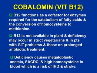 COBALOMIN (VIT B12)
‰ B12 functions as a cofactor for enzymes
required for the catabolism of fatty acids &
the conversion of homocysteine to
methionine.
‰ B12 is not available in plant & deficiency
may occur in strict vegetarians & in pts
with GIT problems & those on prolonged
antibiotic treatment.
‰ Deficiency causes megaloblastic
anemia, SACDC, & high homocysteine in
blood which is a risk of IHD & stroke.
 