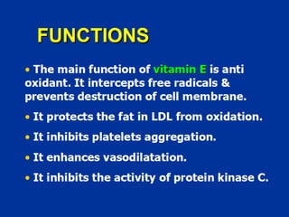 FUNCTIONS
• The main function of vitamin E is anti
oxidant. It intercepts free radicals &
prevents destruction of cell membrane.
• It protects the fat in LDL from oxidation.
• It inhibits platelets aggregation.
• It enhances vasodilatation.
• It inhibits the activity of protein kinase C.
 