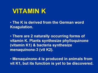 VITAMIN K
The K is derived from the German word
Koagulation.
There are 2 naturally occurring forms of
vitamin K. Plants synthesize phylloquinone
(vitamin K1) & bacteria synthesize
menaquinone-3 (vit K2).
Menaquinone-4 is produced in animals from
vit K1, but its function is yet to be discovered.
 