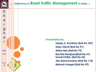 K
h
a
r
g
h
a
r
SMBA
30-B
Group
-1-
… Deficiency in Road Traffic Management in India…
Presentation By:
Sanjay K. Kumbhar (Roll No 107)
Uday Vikruti (Roll No 91)
Athira Nair (Roll No 79)
Rachita Ramjiyani(Roll No 67)
Sonali Chillal (Roll No 55)
Jibu Ramchandran (Roll No 115)
Mahesh Vangari (Roll No 99)
 