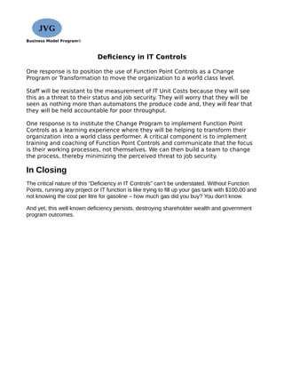 Business Model Program©
Deficiency in IT Controls
One response is to position the use of Function Point Controls as a Change
Program or Transformation to move the organization to a world class level.
Staff will be resistant to the measurement of IT Unit Costs because they will see
this as a threat to their status and job security. They will worry that they will be
seen as nothing more than automatons the produce code and, they will fear that
they will be held accountable for poor throughput.
One response is to institute the Change Program to implement Function Point
Controls as a learning experience where they will be helping to transform their
organization into a world class performer. A critical component is to implement
training and coaching of Function Point Controls and communicate that the focus
is their working processes, not themselves. We can then build a team to change
the process, thereby minimizing the perceived threat to job security.
In Closing
The critical nature of this “Deficiency in IT Controls” can’t be understated. Without Function
Points, running any project or IT function is like trying to fill up your gas tank with $100.00 and
not knowing the cost per litre for gasoline – how much gas did you buy? You don’t know.
And yet, this well known deficiency persists, destroying shareholder wealth and government
program outcomes.
JVG
 