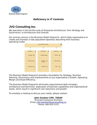 Business Model Program©
Deficiency in IT Controls
JVG Consulting Inc.
We specialize in the full life-cycle of Enterprise Architecture: from Strategy and
Governance, to Architecture and Controls.
Our primary service is the Business Model Program©, which helps organizations to
create and maintain a fully populated repository describing their business
operating model.
The Business Model Program© provides a foundation for Strategy, Business
Planning, Governance and improvements to any organization’s Growth, Operating
Margin and Asset Efficiency.
The Business Model Program© eliminates organizational debt (strategic,
architecture and technical), duplication of business capabilities and organizational
waste, which result in significant cost reductions and growth.
To schedule a meeting to discuss your needs, please contact:
John Gardner CMC, TOGAF
Principal Enterprise Architect
Email: john.gardner@jvgconsulting.ca
Phone: 905-933-1372
JVG
 