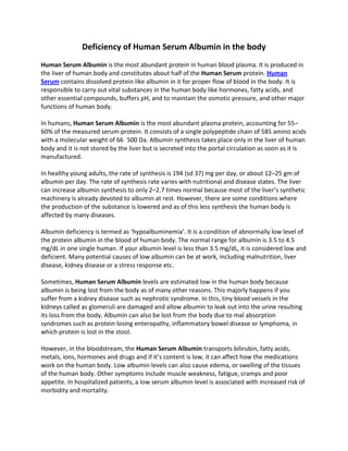 Deficiency of Human Serum Albumin in the body
Human Serum Albumin is the most abundant protein in human blood plasma. It is produced in
the liver of human body and constitutes about half of the Human Serum protein. Human
Serum contains dissolved protein like albumin in it for proper flow of blood in the body. It is
responsible to carry out vital substances in the human body like hormones, fatty acids, and
other essential compounds, buffers pH, and to maintain the osmotic pressure, and other major
functions of human body.

In humans, Human Serum Albumin is the most abundant plasma protein, accounting for 55–
60% of the measured serum protein. It consists of a single polypeptide chain of 585 amino acids
with a molecular weight of 66  500 Da. Albumin synthesis takes place only in the liver of human
body and it is not stored by the liver but is secreted into the portal circulation as soon as it is
manufactured.

In healthy young adults, the rate of synthesis is 194 (sd 37) mg per day, or about 12–25 gm of
albumin per day. The rate of synthesis rate varies with nutritional and disease states. The liver
can increase albumin synthesis to only 2–2.7 times normal because most of the liver’s synthetic
machinery is already devoted to albumin at rest. However, there are some conditions where
the production of the substance is lowered and as of this less synthesis the human body is
affected by many diseases.

Albumin deficiency is termed as ‘hypoalbuminemia’. It is a condition of abnormally low level of
the protein albumin in the blood of human body. The normal range for albumin is 3.5 to 4.5
mg/dL in one single human. If your albumin level is less than 3.5 mg/dL, it is considered low and
deficient. Many potential causes of low albumin can be at work, including malnutrition, liver
disease, kidney disease or a stress response etc.

Sometimes, Human Serum Albumin levels are estimated low in the human body because
albumin is being lost from the body as of many other reasons. This majorly happens if you
suffer from a kidney disease such as nephrotic syndrome. In this, tiny blood vessels in the
kidneys called as glomeruli are damaged and allow albumin to leak out into the urine resulting
its loss from the body. Albumin can also be lost from the body due to mal absorption
syndromes such as protein losing enteropathy, inflammatory bowel disease or lymphoma, in
which protein is lost in the stool.

However, in the bloodstream, the Human Serum Albumin transports bilirubin, fatty acids,
metals, ions, hormones and drugs and if it’s content is low, it can affect how the medications
work on the human body. Low albumin levels can also cause edema, or swelling of the tissues
of the human body. Other symptoms include muscle weakness, fatigue, cramps and poor
appetite. In hospitalized patients, a low serum albumin level is associated with increased risk of
morbidity and mortality.
 