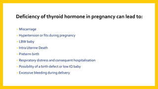 Deficiency of thyroid hormone in pregnancy can lead to:
• Miscarriage
• Hypertension or fits during pregnancy
• LBW baby
• Intra Uterine Death
• Preterm birth
• Respiratory distress and consequent hospitalisation
• Possibility of a birth defect or low IQ baby
• Excessive bleeding during delivery
 