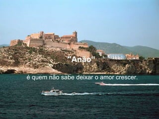 "Anão“   é quem não sabe deixar o amor crescer. 