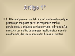 1 - O termo "pessoa com deficiência" é aplicável a qualquer pessoa que não possa por si só responder, total ou parcialmente à exigência da vida corrente, individual e/ou colectiva, por motivo de qualquer insuficiência, congénita ou adquirida, das usas capacidades físicas ou mentais.   Artigo 1º 