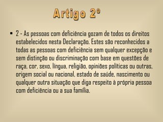 2 - As pessoas com deficiência gozam de todos os direitos estabelecidos nesta Declaração. Estes são reconhecidos a todas as pessoas com deficiência sem qualquer excepção e sem distinção ou discriminação com base em questões de raça, cor, sexo, língua, religião, opiniões políticas ou outras, origem social ou nacional, estado de saúde, nascimento ou qualquer outra situação que diga respeito à própria pessoa com deficiência ou a sua família.  Artigo 2º 