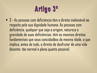 3 - As pessoas com deficiência têm o direito inalienável ao respeito pela sua dignidade humana. As pessoas com deficiência, qualquer que seja a origem, natureza e gravidade de suas deficiências, têm os mesmos direitos fundamentais que seus concidadãos da mesma idade, o que implica, antes de tudo, o direito de desfrutar de uma vida decente, tão normal e plena quanto possível.  Artigo 3º 