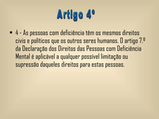 4 - As pessoas com deficiência têm os mesmos direitos civis e políticos que os outros seres humanos. O artigo 7.º da Declaração dos Direitos das Pessoas com Deficiência Mental é aplicável a qualquer possível limitação ou supressão daqueles direitos para estas pessoas.  Artigo 4º 
