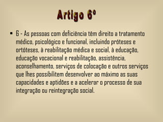 6 - As pessoas com deficiência têm direito a tratamento médico, psicológico e funcional, incluindo próteses e ortóteses, à reabilitação médica e social, à educação, educação vocacional e reabilitação, assistência, aconselhamento, serviços de colocação e outros serviços que lhes possibilitem desenvolver ao máximo as suas capacidades e aptidões e a acelerar o processo de sua integração ou reintegração social.  Artigo 6º 