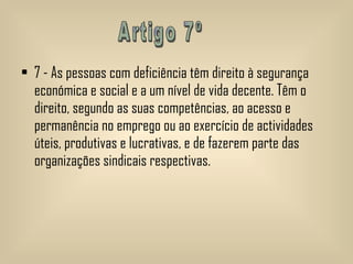 7 - As pessoas com deficiência têm direito à segurança económica e social e a um nível de vida decente. Têm o direito, segundo as suas competências, ao acesso e permanência no emprego ou ao exercício de actividades úteis, produtivas e lucrativas, e de fazerem parte das organizações sindicais respectivas.   Artigo 7º 