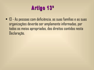 13 - As pessoas com deficiência, as suas famílias e as suas organizações deverão ser amplamente informadas, por todos os meios apropriados, dos direitos contidos nesta Declaração.  Artigo 13º 