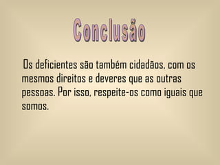 Os deficientes são também cidadãos, com os mesmos direitos e deveres que as outras pessoas. Por isso, respeite-os como iguais que somos. Conclusão  