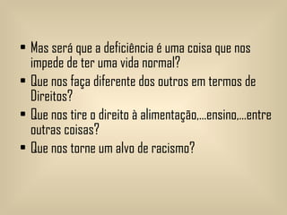 Mas será que a deficiência é uma coisa que nos impede de ter uma vida normal? Que nos faça diferente dos outros em termos de Direitos? Que nos tire o direito à alimentação,…ensino,…entre outras coisas? Que nos torne um alvo de racismo? 