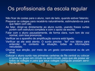 Os profissionais da escola regular Não ficar de costas para o aluno, nem de lado, quando estiver falando; Preparar os colegas para recebê-lo naturalmente, estimulando-os para que falem com ele; Ao falar, dirigir-se diretamente ao aluno surdo, usando frases curtas porém com estrutura completa e com o apoio da escrita; Falar com o aluno pausadamente, de forma clara, num tom de voz normal, com boa pronúncia; Verificar se o aparelho de amplificação sonora está ligado; Verificar se ele está atento. O surdo precisa  “ler” nos lábios para entender, no contexto da situação, todas as informações veiculadas; Chamar sua atnção, por meio de um gesto convencional ou de um sinal; Colocar o aluno surdo nas primeiras carteiras da fila central ou colocar a turma ou grupo em círculo ou semi-circulo, para que ele possa ver todos os colegas e para que seus colegas contíguas possam servi-lhe de apoio 