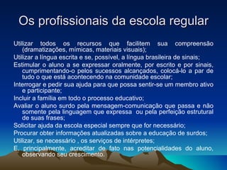 Os profissionais da escola regular Utilizar todos os recursos que facilitem sua compreensão (dramatizações, mímicas, materiais visuais); Utilizar a língua escrita e se, possível, a língua brasileira de sinais; Estimular o aluno a se expressar oralmente, por escrito e por sinais, cumprimentando-o pelos sucessos alcançados, colocá-lo a par de tudo o que está acontecendo na comunidade escolar; Interrogar e pedir sua ajuda para que possa sentir-se um membro ativo e participante;  Incluir a família em todo o processo educativo;  Avaliar o aluno surdo pela mensagem-comunicação que passa e não somente pela linguagem que expressa  ou pela perfeição estrutural de suas frases;  Solicitar ajuda da escola especial sempre que for necessário;  Procurar obter informações atualizadas sobre a educação de surdos;  Utilizar, se necessário , os serviços de intérpretes; E, principalmente, acreditar de fato nas potencialidades do aluno, observando seu crescimento. 