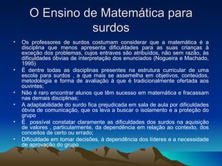 O Ensino de Matemática para surdos Os professores de surdos costumam considerar que a matemática é a disciplina que menos apresenta dificuldades para as suas crianças à exceção dos problemas, cujos entraves são atribuídos, não sem razão, às dificuldades óbvias de interpretação dos enunciados (Nogueira e Machado, 1995) È dentre todas as disciplinas presentes na estrutura curricular de uma escola para surdos , a que mais se assemelha em objetivos, conteúdos, metodologia e forma de avaliação à que é tradicionalmente ofertada aos ouvintes; Não é raro encontrar alunos que têm sucesso em matemática e fracassam nas demais disciplinas; A adaptabilidade do surdo fica prejudicada em sala de aula por dificuldades óbvia de comunicação, que os leva a buscar o isolamento e a proteção do grupo É  possível constatar claramente as dificuldades dos surdos na aquisição de valores , particularmente, da dependência em relação ao contexto, dos conceitos de certo ou errado; Dificuldade em tomar decisões, à dependência dos líderes e a necessidade de aprovação do grupo 