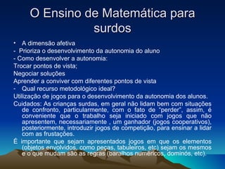 O Ensino de Matemática para surdos A dimensão afetiva -  Prioriza o desenvolvimento da autonomia do aluno  - Como desenvolver a autonomia:  Trocar pontos de vista; Negociar soluções Aprender a conviver com diferentes pontos de vista Qual recurso metodológico ideal? Utilização de jogos para o desenvolvimento da autonomia dos alunos. Cuidados: As crianças surdas, em geral não lidam bem com situações de confronto, particularmente, com o fato de “perder”, assim, é conveniente que o trabalho seja iniciado com jogos que não apresentem, necessariamente , um ganhador (jogos cooperativos), posteriormente, introduzir jogos de competição, para ensinar a lidar com as frustações. É importante que sejam apresentados jogos em que os elementos (objetos envolvidos, como peças, tabuleiros, etc) sejam os mesmos e o que mudam são as regras (baralhos numéricos, dominós, etc). 