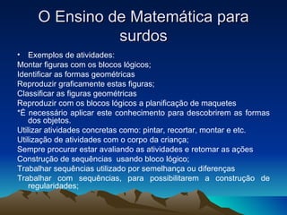 O Ensino de Matemática para surdos Exemplos de atividades: Montar figuras com os blocos lógicos;  Identificar as formas geométricas Reproduzir graficamente estas figuras; Classificar as figuras geométricas Reproduzir com os blocos lógicos a planificação de maquetes *É necessário aplicar este conhecimento para descobrirem as formas dos objetos. Utilizar atividades concretas como: pintar, recortar, montar e etc. Utilização de atividades com o corpo da criança; Sempre procurar estar avaliando as atividades e retomar as ações Construção de sequências  usando bloco lógico; Trabalhar sequências utilizado por semelhança ou diferenças Trabalhar com sequências, para possibilitarem a construção de regularidades;  