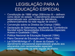 LEGISLAÇÃO PARA A EDUCAÇÃO ESPECIAL Constituição de 1988/ artigo 208/inciso III – definem como dever do estado “ o atendimento educacional especializado aos  portadores de deficiência, preferencialmente na rede regular de ensino”; Convenção sobre os Direitos da Criança (1989); Declaração de Salamanca, resultante da “Conferência Mundial sobre Necessidades Educataivas Especiais: Acesso e Qualidade (1994); Politica Nacional de Educação Especial (1994); Plano Decenal de Educação para Todos (1994; Lei 9394/96/Artigo 4º -  É dever do Estado “ o atendimento educacional especializado gratuito aos educandos com necessidades especiais, preferencialmnente na rede regular de ensino. 