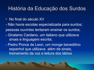 História da Educação dos Surdos No final do século XV - Não havia escolas especializada para surdos; pessoas ouvintes tentaram ensinar os surdos; - Giralamo Cardano, um italiano que utilizava sinais e linguagem escrita; - Pedro Ponce de Leon, um monge beneditino espanhol que utilizava  além de sinais, treinamento da voz e leitura dos lábios 