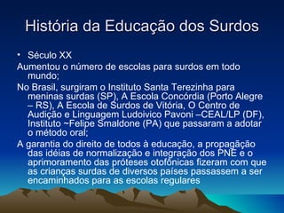 História da Educação dos Surdos Século XX Aumentou o número de escolas para surdos em todo mundo; No Brasil, surgiram o Instituto Santa Terezinha para meninas surdas (SP), A Escola Concórdia (Porto Alegre – RS), A Escola de Surdos de Vitória, O Centro de Audição e Linguagem Ludoivico Pavoni –CEAL/LP (DF), Instituto ~Felipe Smaldone (PA) que passaram a adotar o método oral; A garantia do direito de todos à educação, a propagãção das idéias de normalização e integração dos PNE e o aprimoramento das próteses otofônicas fizeram com que as crianças surdas de diversos países passassem a ser encaminhados para as escolas regulares 