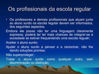 Os profissionais da escola regular Os professores e demais profissionais que atuam junto ao aluno surdo na escola regular devem ser informados, dos seguintes aspectos; Embora ele possa não ter uma linguagem claramente expressa, poderá ter ter mais chances de integrar-se a sociedade se estiver frequentando uma escola regualr; Aceitar o aluno surdo; Ajudar o aluno surdo a pensar e a raciocinar, não lhe dando soluções prontas; Não superproteger; Tratar o aluno surdo como qualquer outro, sem discriminação ou distinção; 