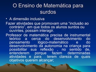 O Ensino de Matemática para surdos A dimensão inclusiva Fazer atividades que promovam uma “inclusão ao contrário”, em que todos os alunos surdos ou ouvintes, possam interagir. Professor de matemática precisa de instrumental teórico a cerca do desenvolvimento do pensamento lógico-matemático e do desenvolvimento da autonomia na criança para possibilitar sua reflexão , no sentido de, entenderem porque fazem determinadas atividades e para  terem clareza de quais objetivos querem alcançar; 